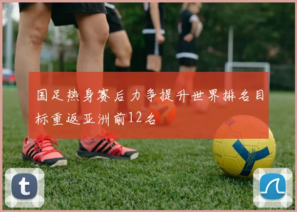 国足热身赛后力争提升世界排名目标重返亚洲前12名