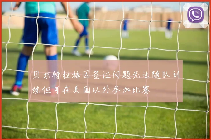 贝尔特拉梅因签证问题无法随队训练但可在美国以外参加比赛