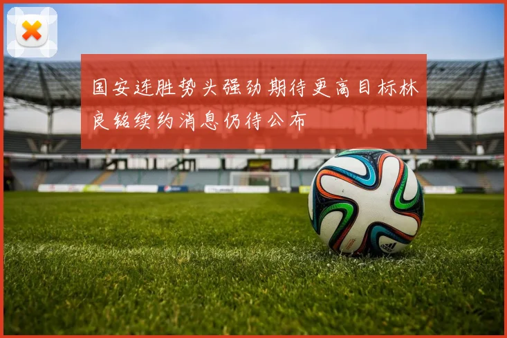 国安连胜势头强劲期待更高目标林良铭续约消息仍待公布