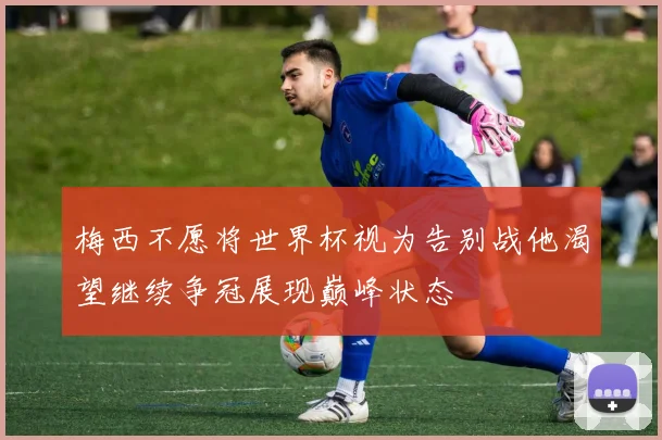 梅西不愿将世界杯视为告别战他渴望继续争冠展现巅峰状态