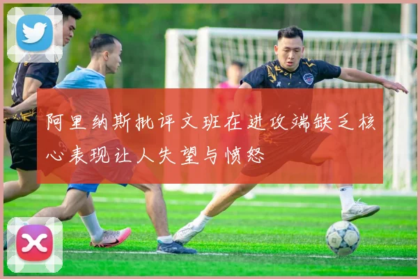 阿里纳斯批评文班在进攻端缺乏核心表现让人失望与愤怒