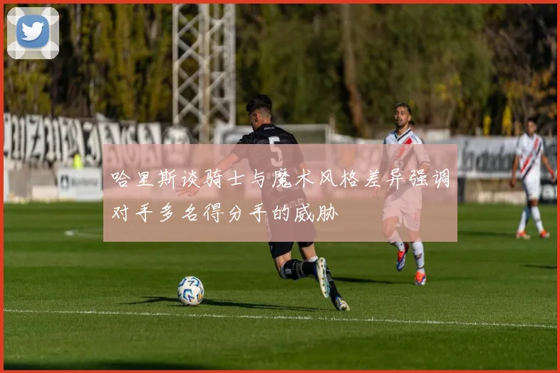哈里斯谈骑士与魔术风格差异强调对手多名得分手的威胁