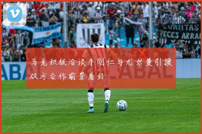 马竞积极洽谈李刚仁与尤尔曼引援双方合作前景看好