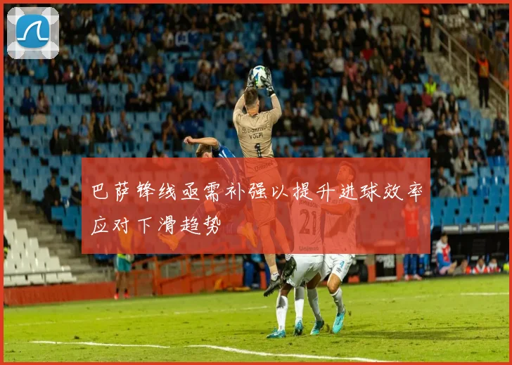 巴萨锋线亟需补强以提升进球效率应对下滑趋势