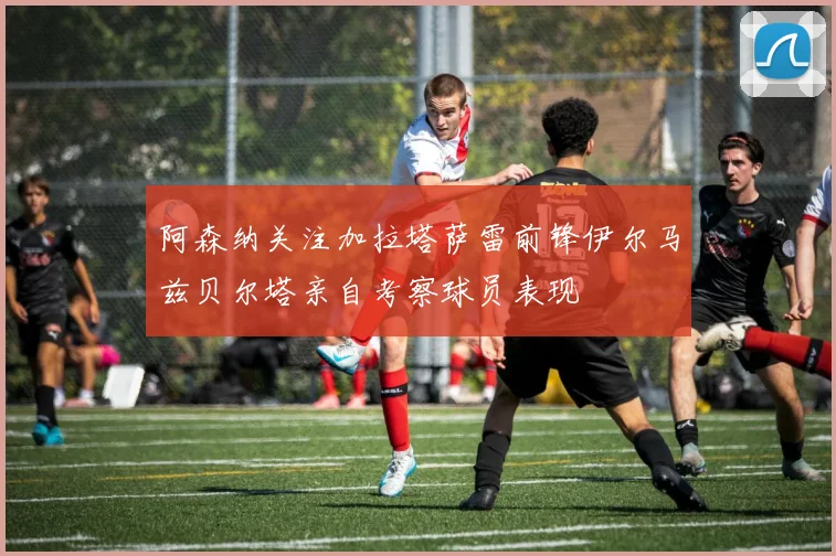 阿森纳关注加拉塔萨雷前锋伊尔马兹贝尔塔亲自考察球员表现