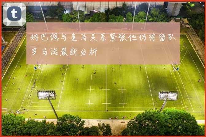 姆巴佩与皇马关系紧张但仍将留队罗马诺最新分析